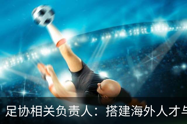 足协相关负责人：搭建海外人才与国内俱乐部桥梁，解决后顾之忧